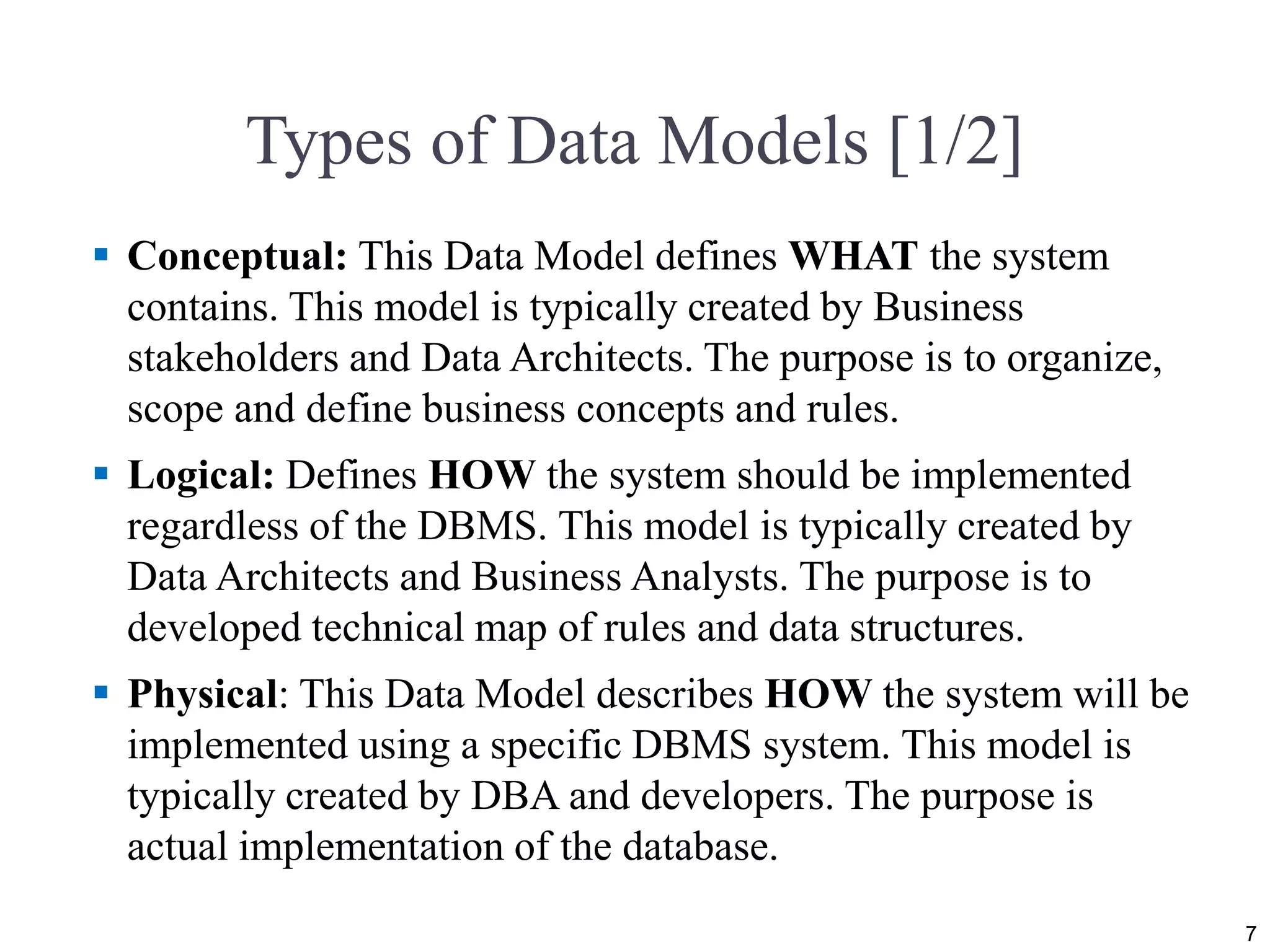 Types of Data Models [1/2]  Conceptual: This Data Model defines WHAT the system contains. This model is typically created by Business stakeholders and Data Architects. The purpose is to organize, scope and define business concepts and rules.  Logical: Defines HOW the system should be implemented regardless of the DBMS. This model is typically created by Data Architects and Business Analysts. The purpose is to developed technical map of rules and data structures.  Physical: This Data Model describes HOW the system will be implemented using a specific DBMS system. This model is typically created by DBA and developers. The purpose is actual implementation of the database. 7 