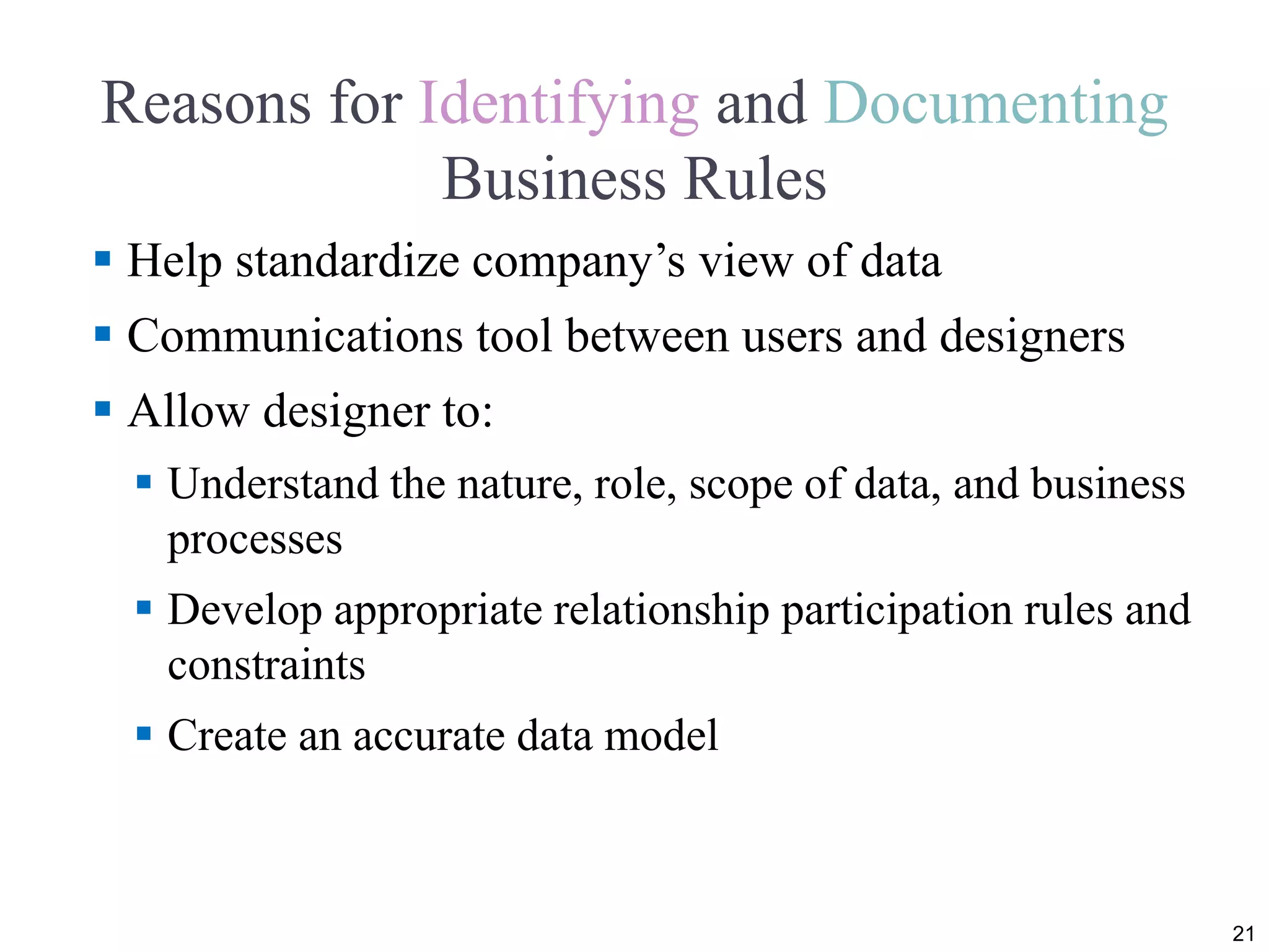 Reasons for Identifying and Documenting
Business Rules
 Help standardize company’s view of data
 Communications tool between users and designers
 Allow designer to:
 Understand the nature, role, scope of data, and business
processes
 Develop appropriate relationship participation rules and
constraints
 Create an accurate data model
21
 