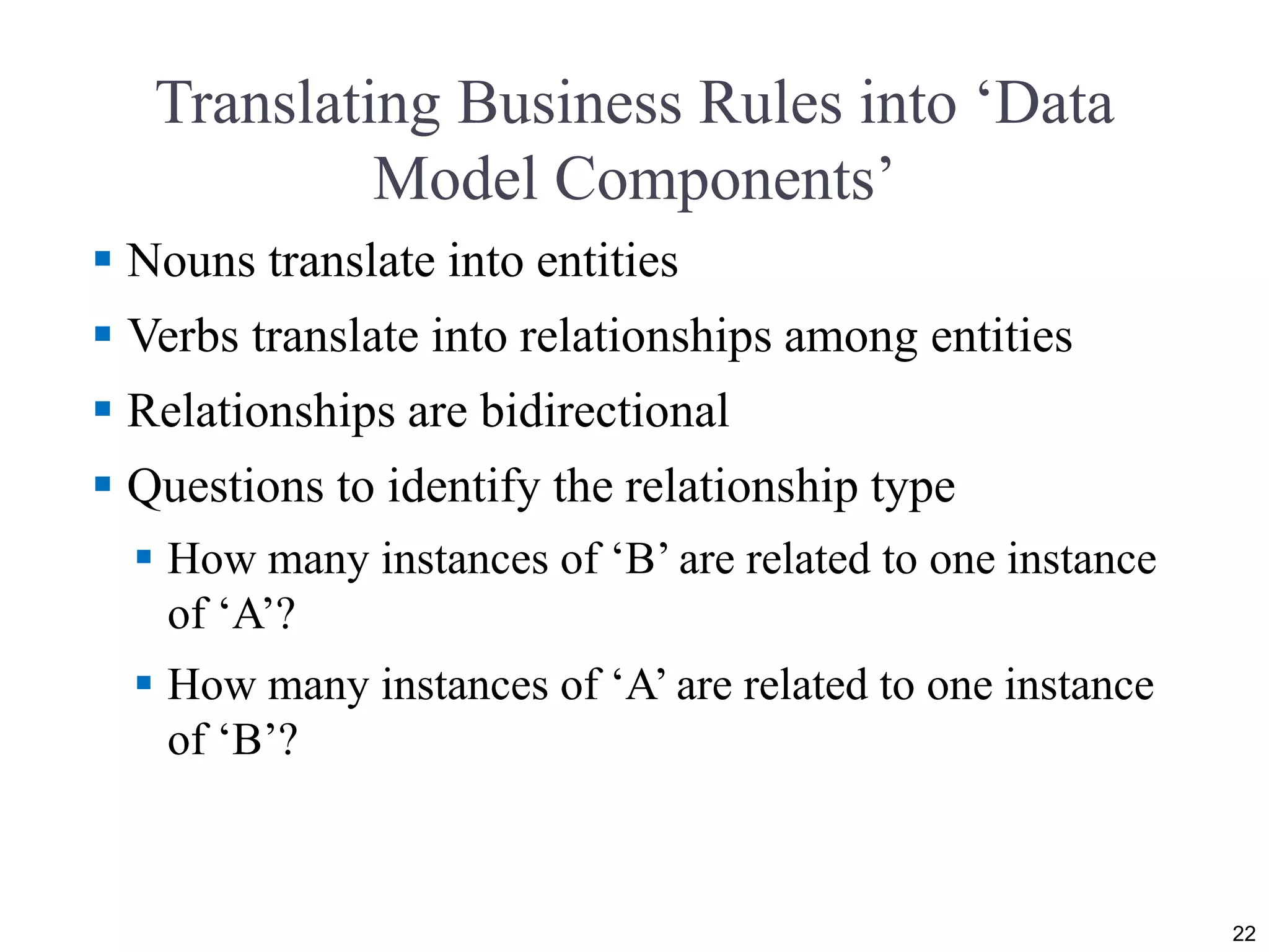 Translating Business Rules into ‘Data
Model Components’
 Nouns translate into entities
 Verbs translate into relationships among entities
 Relationships are bidirectional
 Questions to identify the relationship type
 How many instances of ‘B’ are related to one instance
of ‘A’?
 How many instances of ‘A’ are related to one instance
of ‘B’?
22
 