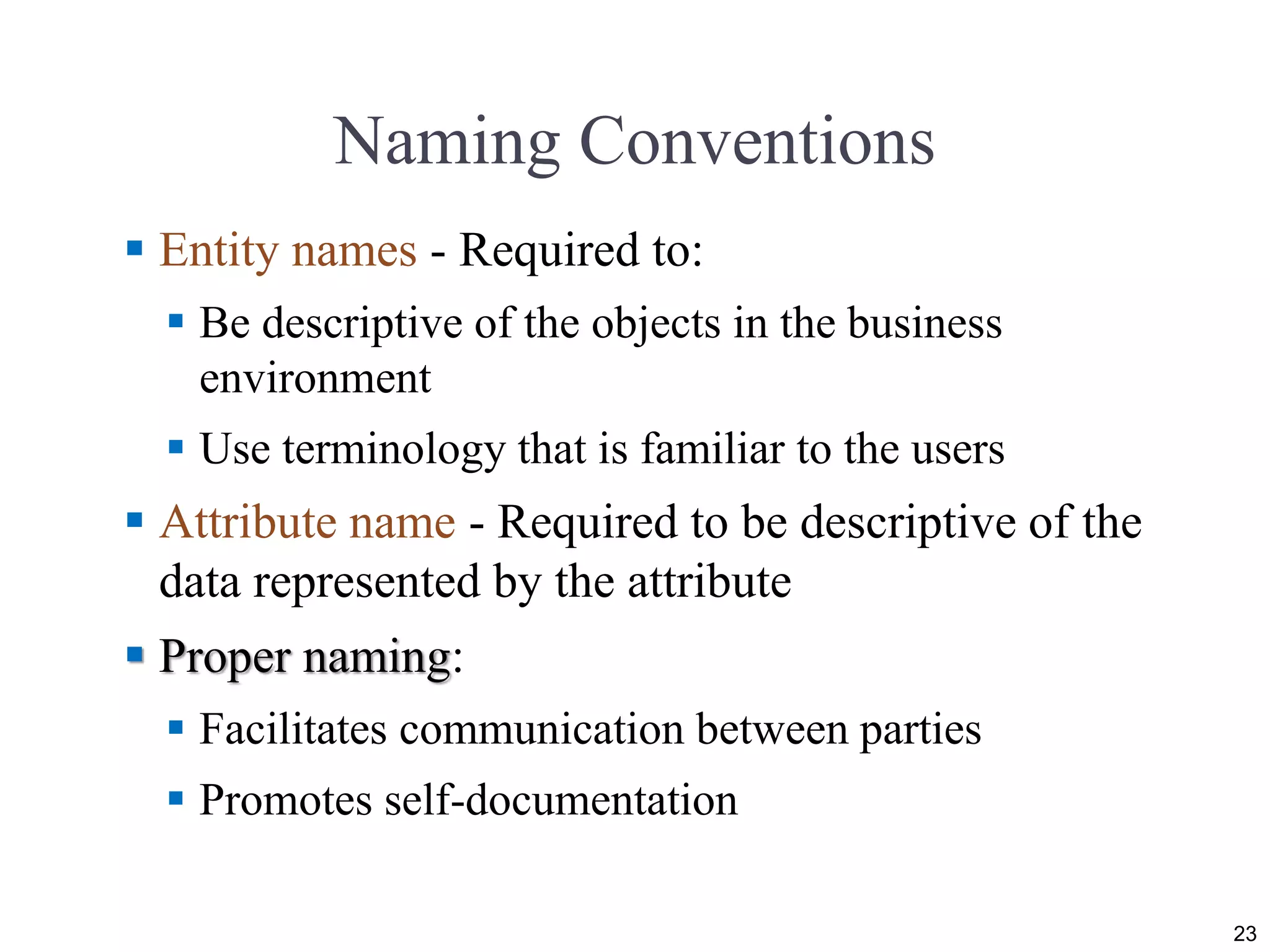 Naming Conventions
 Entity names - Required to:
 Be descriptive of the objects in the business
environment
 Use terminology that is familiar to the users
 Attribute name - Required to be descriptive of the
data represented by the attribute
 Proper naming:
 Facilitates communication between parties
 Promotes self-documentation
23
 
