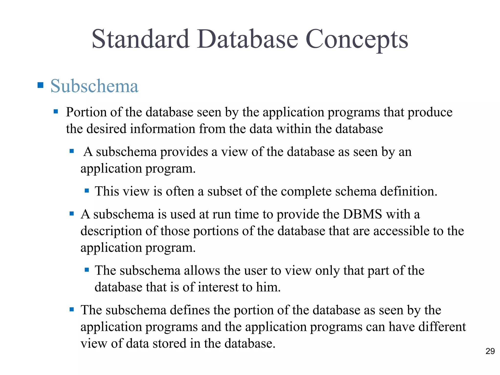 Standard Database Concepts
 Subschema
 Portion of the database seen by the application programs that produce
the desired information from the data within the database
 A subschema provides a view of the database as seen by an
application program.
 This view is often a subset of the complete schema definition.
 A subschema is used at run time to provide the DBMS with a
description of those portions of the database that are accessible to the
application program.
 The subschema allows the user to view only that part of the
database that is of interest to him.
 The subschema defines the portion of the database as seen by the
application programs and the application programs can have different
view of data stored in the database. 29
 
