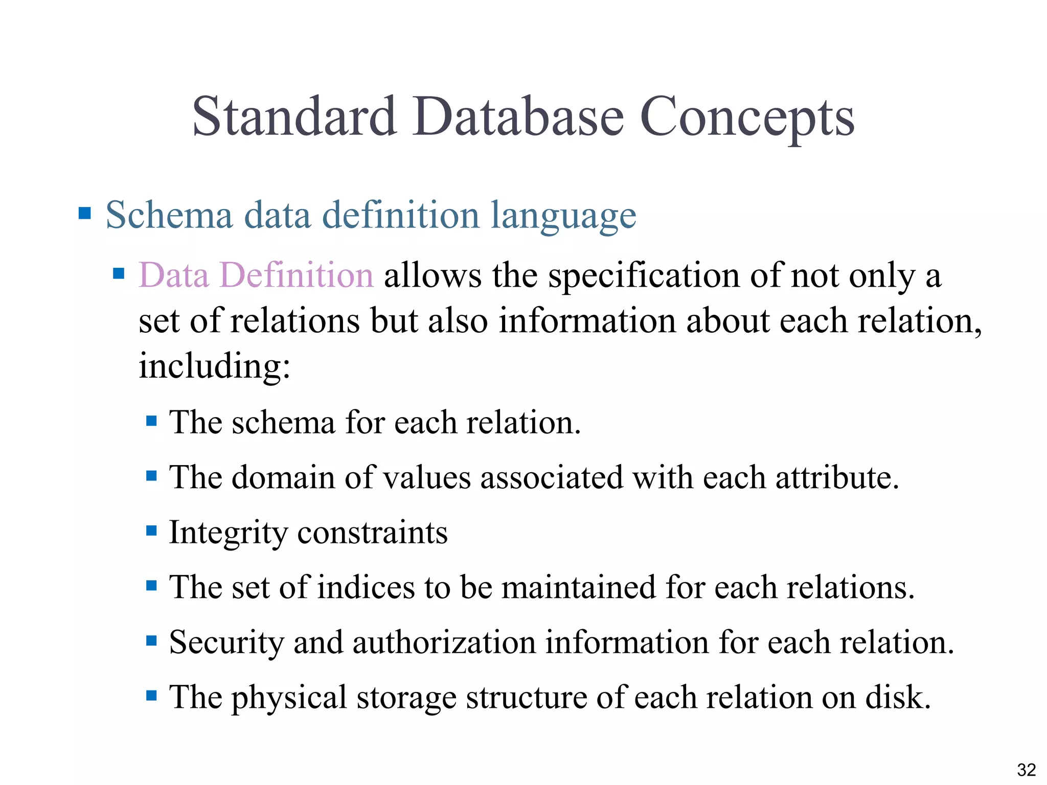 Standard Database Concepts
 Schema data definition language
 Data Definition allows the specification of not only a
set of relations but also information about each relation,
including:
 The schema for each relation.
 The domain of values associated with each attribute.
 Integrity constraints
 The set of indices to be maintained for each relations.
 Security and authorization information for each relation.
 The physical storage structure of each relation on disk.
32
 