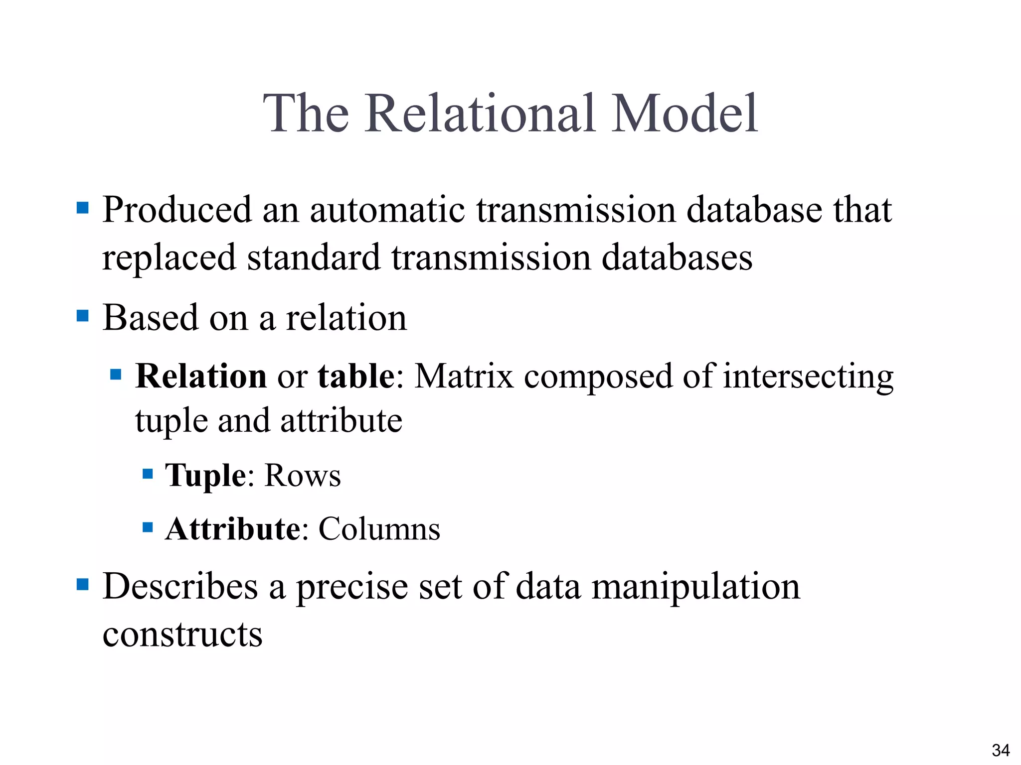 The Relational Model
 Produced an automatic transmission database that
replaced standard transmission databases
 Based on a relation
 Relation or table: Matrix composed of intersecting
tuple and attribute
 Tuple: Rows
 Attribute: Columns
 Describes a precise set of data manipulation
constructs
34
 