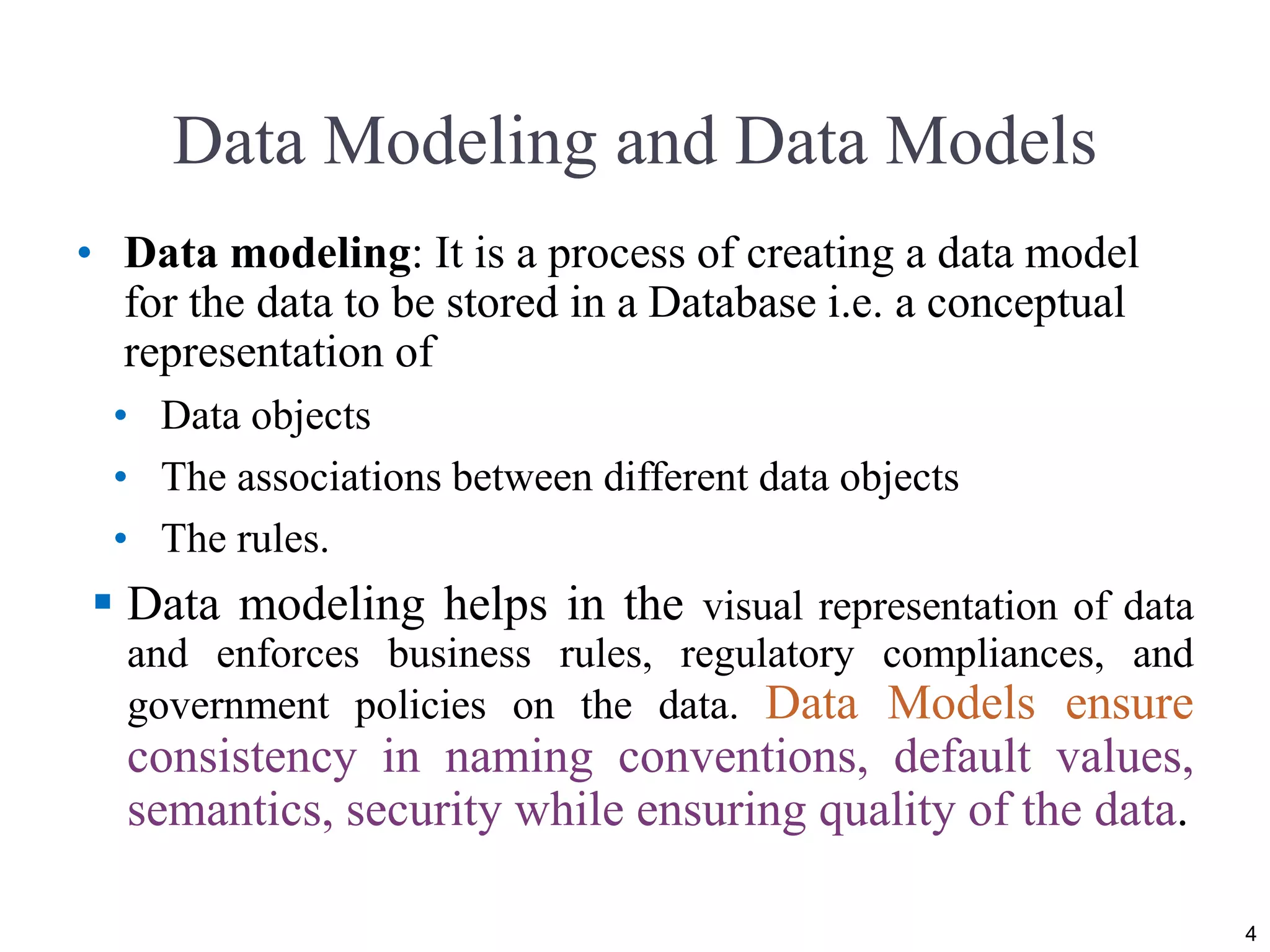 Data Modeling and Data Models
• Data modeling: It is a process of creating a data model
for the data to be stored in a Database i.e. a conceptual
representation of
• Data objects
• The associations between different data objects
• The rules.
 Data modeling helps in the visual representation of data
and enforces business rules, regulatory compliances, and
government policies on the data. Data Models ensure
consistency in naming conventions, default values,
semantics, security while ensuring quality of the data.
4
 