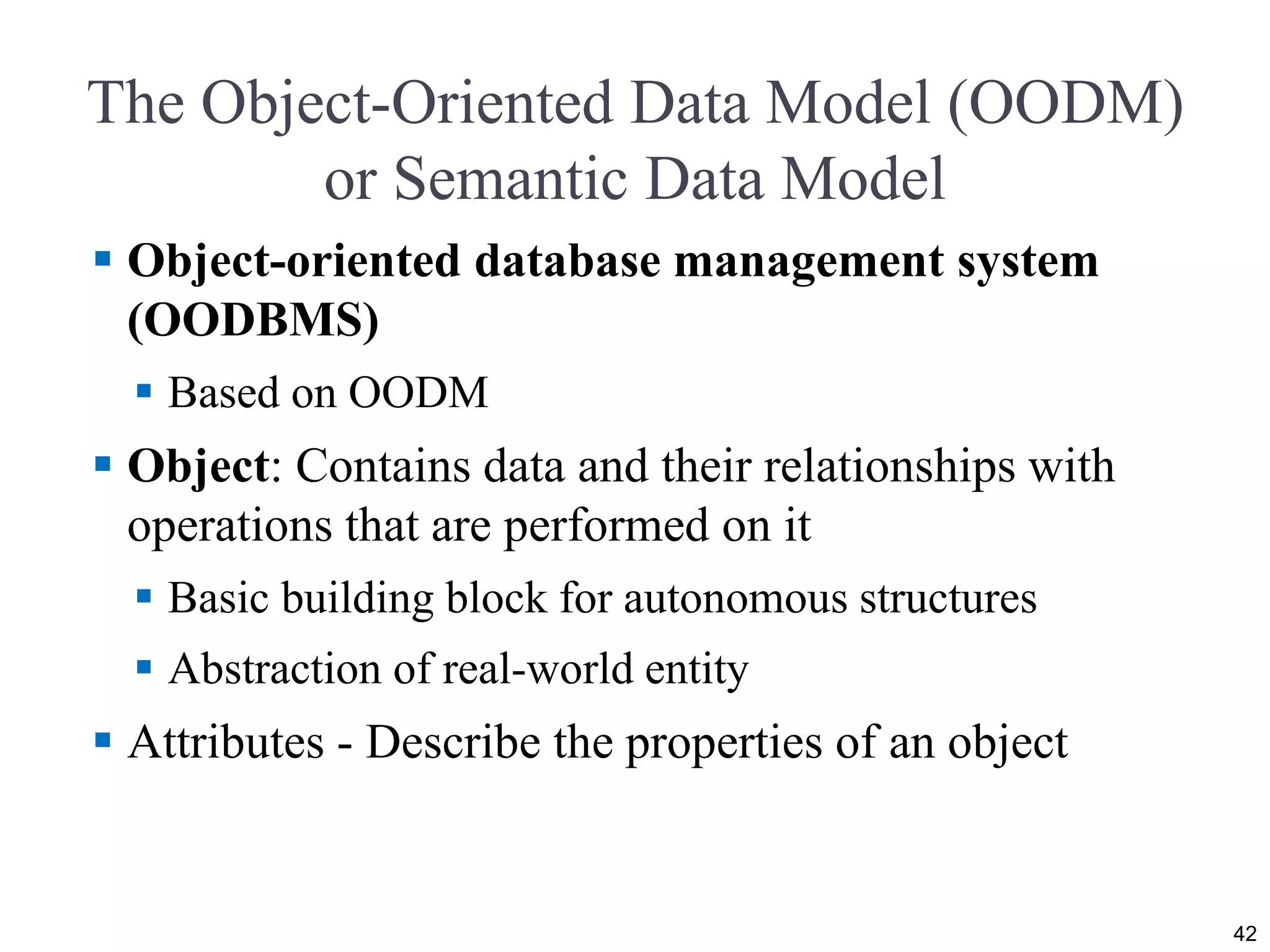The Object-Oriented Data Model (OODM)
or Semantic Data Model
 Object-oriented database management system
(OODBMS)
 Based on OODM
 Object: Contains data and their relationships with
operations that are performed on it
 Basic building block for autonomous structures
 Abstraction of real-world entity
 Attributes - Describe the properties of an object
42
 
