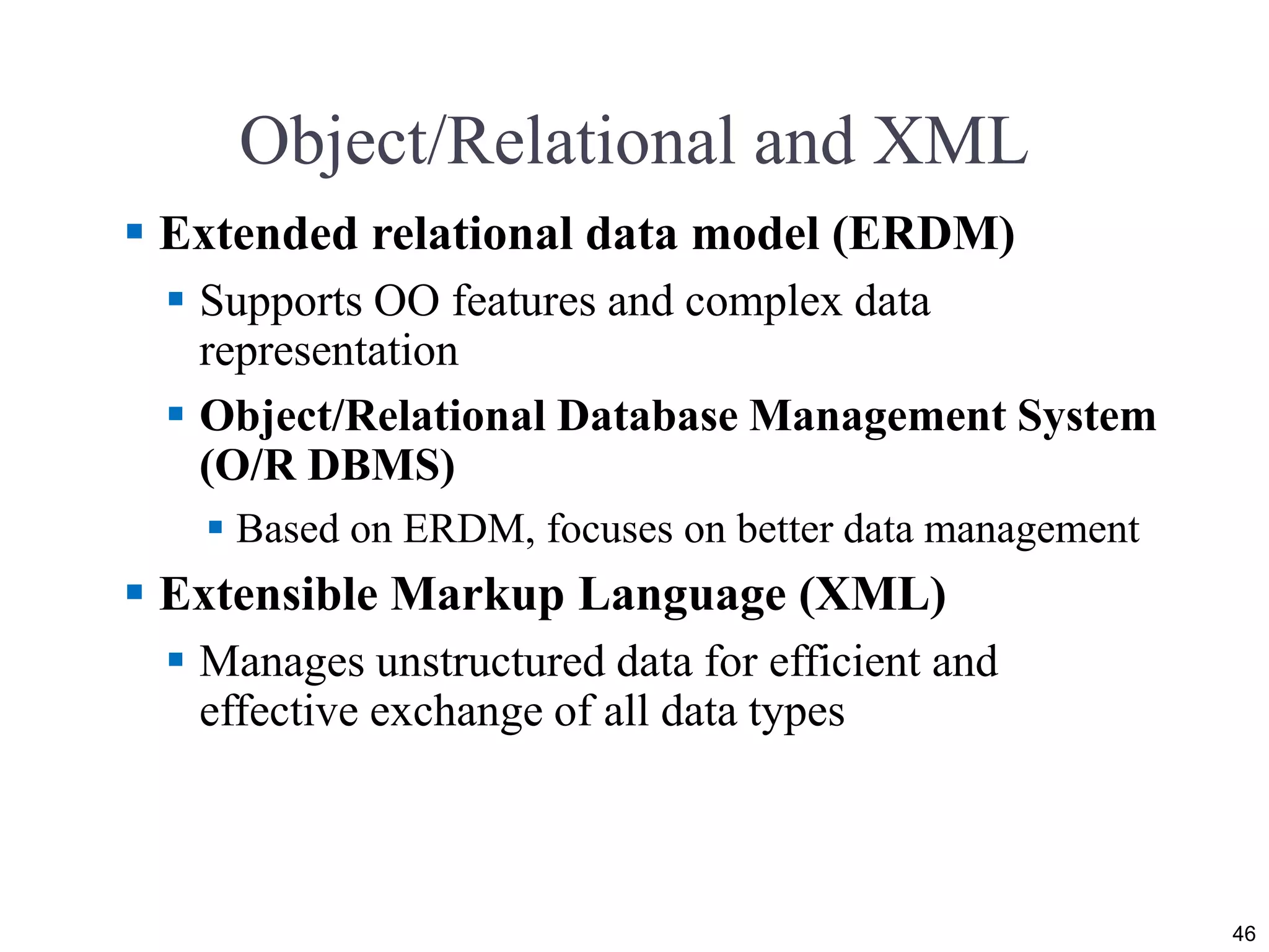 Object/Relational and XML
 Extended relational data model (ERDM)
 Supports OO features and complex data
representation
 Object/Relational Database Management System
(O/R DBMS)
 Based on ERDM, focuses on better data management
 Extensible Markup Language (XML)
 Manages unstructured data for efficient and
effective exchange of all data types
46
 