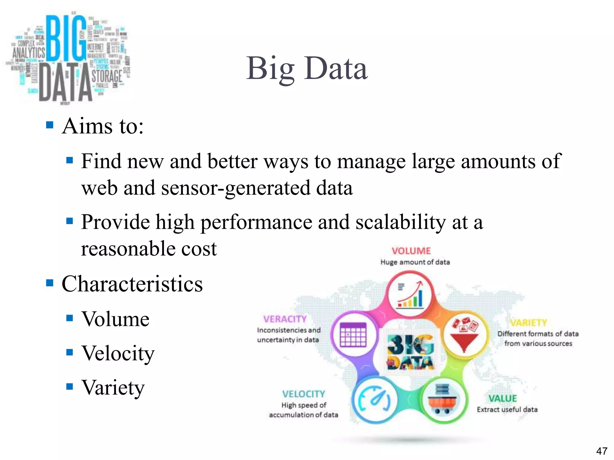Big Data
 Aims to:
 Find new and better ways to manage large amounts of
web and sensor-generated data
 Provide high performance and scalability at a
reasonable cost
 Characteristics
 Volume
 Velocity
 Variety
47
 