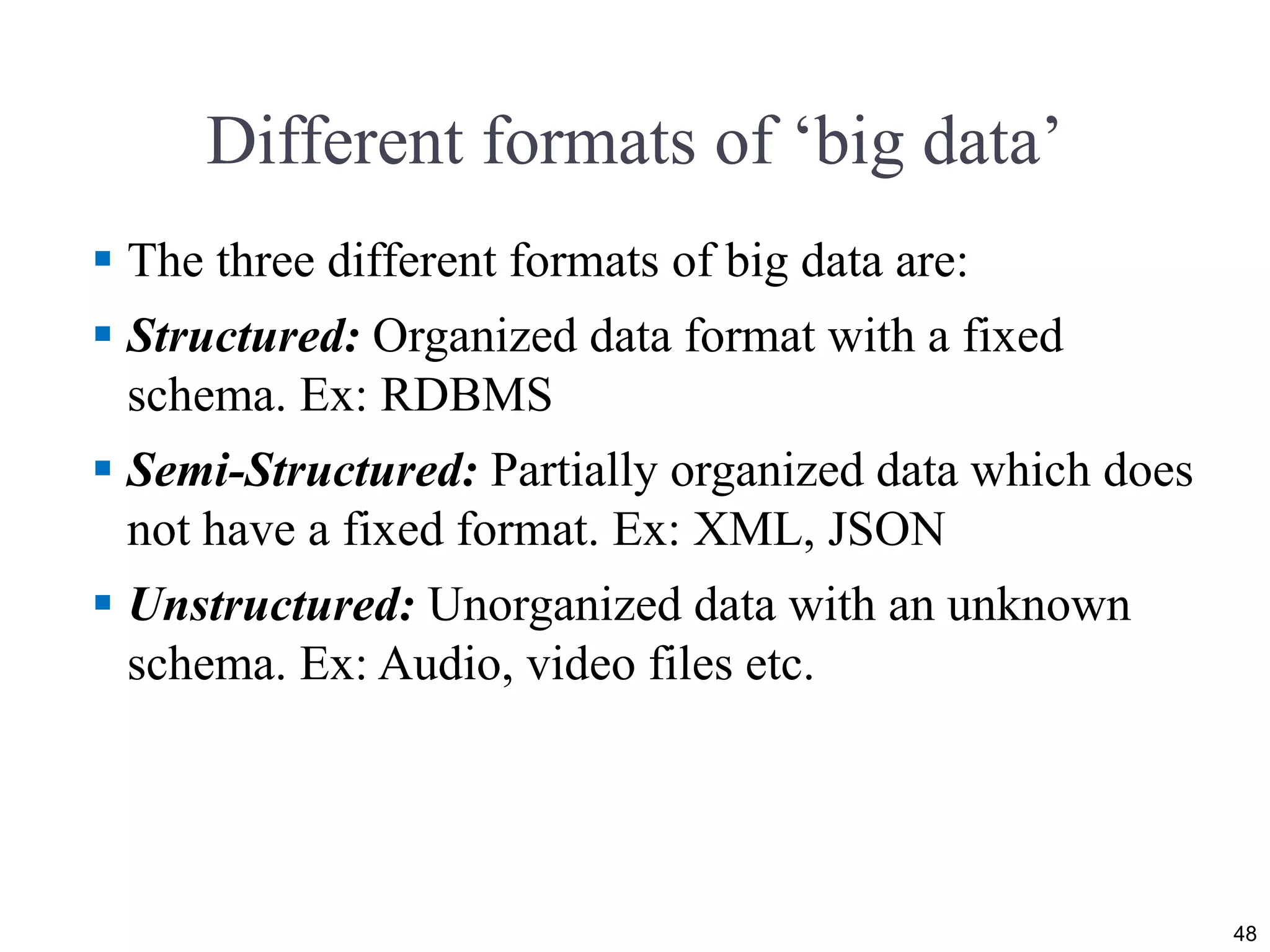 Different formats of ‘big data’
 The three different formats of big data are:
 Structured: Organized data format with a fixed
schema. Ex: RDBMS
 Semi-Structured: Partially organized data which does
not have a fixed format. Ex: XML, JSON
 Unstructured: Unorganized data with an unknown
schema. Ex: Audio, video files etc.
48
 