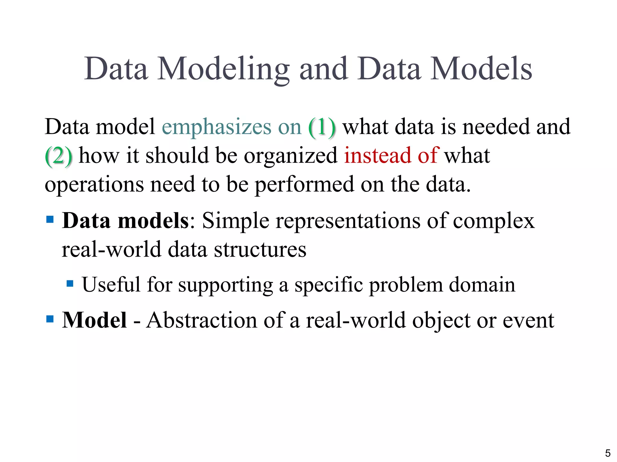 Data Modeling and Data Models
Data model emphasizes on (1) what data is needed and
(2) how it should be organized instead of what
operations need to be performed on the data.
 Data models: Simple representations of complex
real-world data structures
 Useful for supporting a specific problem domain
 Model - Abstraction of a real-world object or event
5
 