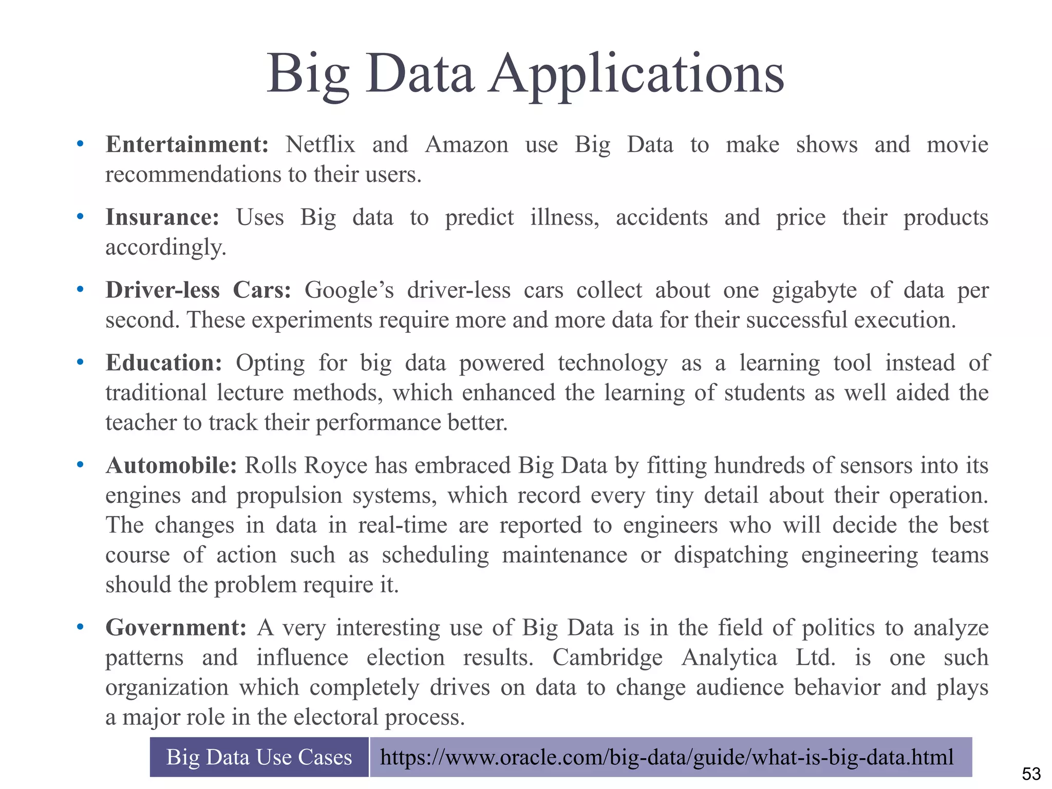 Big Data Applications
• Entertainment: Netflix and Amazon use Big Data to make shows and movie
recommendations to their users.
• Insurance: Uses Big data to predict illness, accidents and price their products
accordingly.
• Driver-less Cars: Google’s driver-less cars collect about one gigabyte of data per
second. These experiments require more and more data for their successful execution.
• Education: Opting for big data powered technology as a learning tool instead of
traditional lecture methods, which enhanced the learning of students as well aided the
teacher to track their performance better.
• Automobile: Rolls Royce has embraced Big Data by fitting hundreds of sensors into its
engines and propulsion systems, which record every tiny detail about their operation.
The changes in data in real-time are reported to engineers who will decide the best
course of action such as scheduling maintenance or dispatching engineering teams
should the problem require it.
• Government: A very interesting use of Big Data is in the field of politics to analyze
patterns and influence election results. Cambridge Analytica Ltd. is one such
organization which completely drives on data to change audience behavior and plays
a major role in the electoral process.
53
Big Data Use Cases https://www.oracle.com/big-data/guide/what-is-big-data.html
 