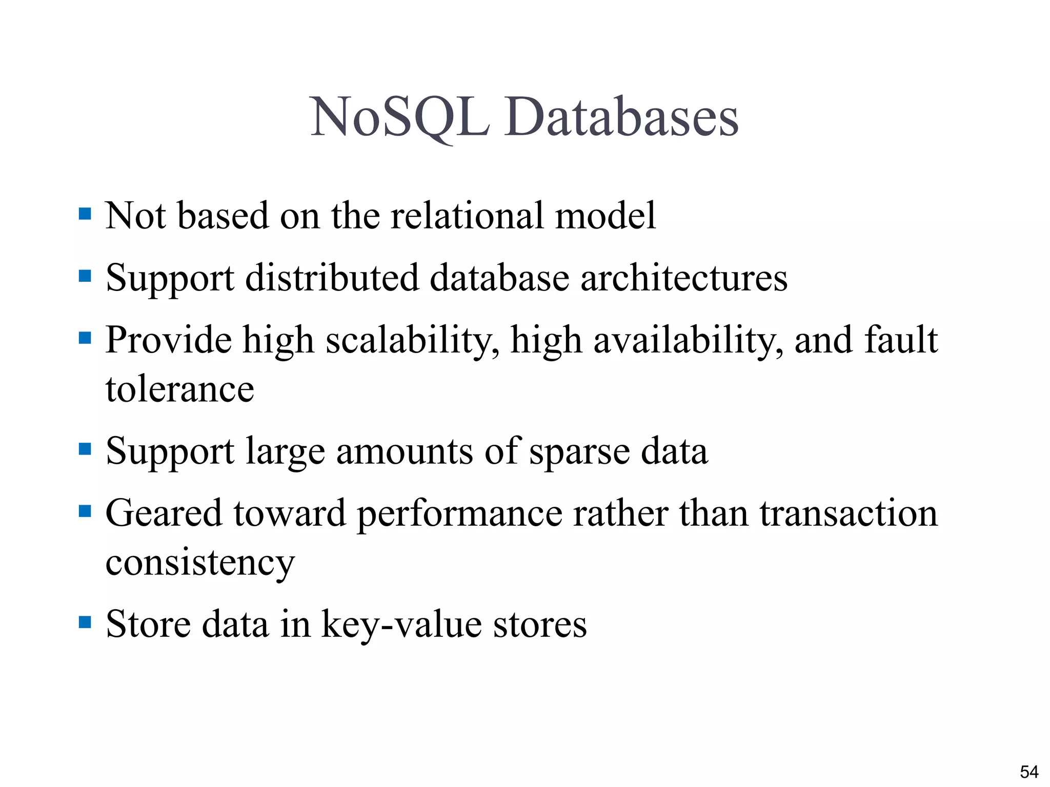 NoSQL Databases
 Not based on the relational model
 Support distributed database architectures
 Provide high scalability, high availability, and fault
tolerance
 Support large amounts of sparse data
 Geared toward performance rather than transaction
consistency
 Store data in key-value stores
54
 