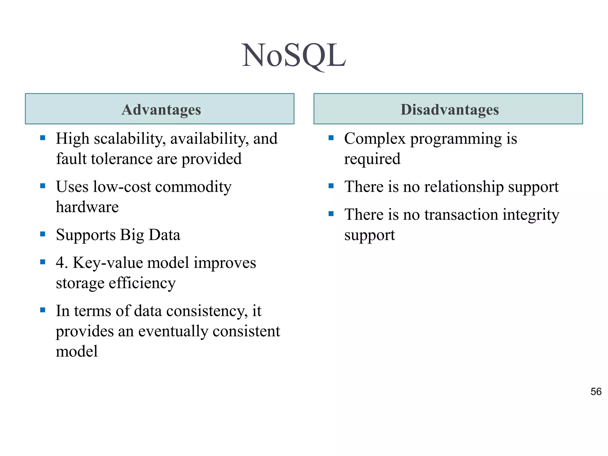 NoSQL
Advantages Disadvantages
 High scalability, availability, and
fault tolerance are provided
 Uses low-cost commodity
hardware
 Supports Big Data
 4. Key-value model improves
storage efficiency
 In terms of data consistency, it
provides an eventually consistent
model
 Complex programming is
required
 There is no relationship support
 There is no transaction integrity
support
56
 