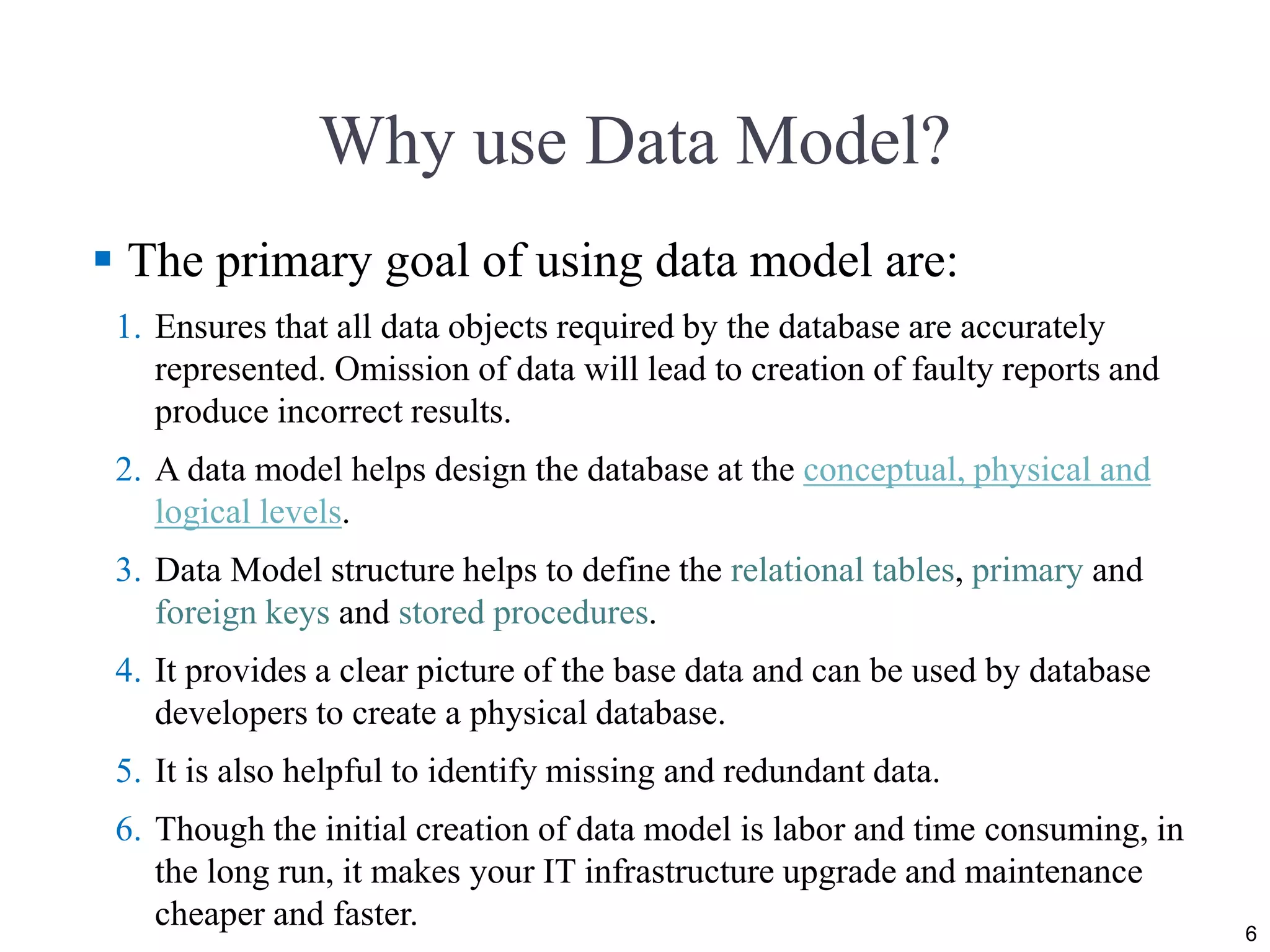 Why use Data Model?
 The primary goal of using data model are:
1. Ensures that all data objects required by the database are accurately
represented. Omission of data will lead to creation of faulty reports and
produce incorrect results.
2. A data model helps design the database at the conceptual, physical and
logical levels.
3. Data Model structure helps to define the relational tables, primary and
foreign keys and stored procedures.
4. It provides a clear picture of the base data and can be used by database
developers to create a physical database.
5. It is also helpful to identify missing and redundant data.
6. Though the initial creation of data model is labor and time consuming, in
the long run, it makes your IT infrastructure upgrade and maintenance
cheaper and faster. 6
 