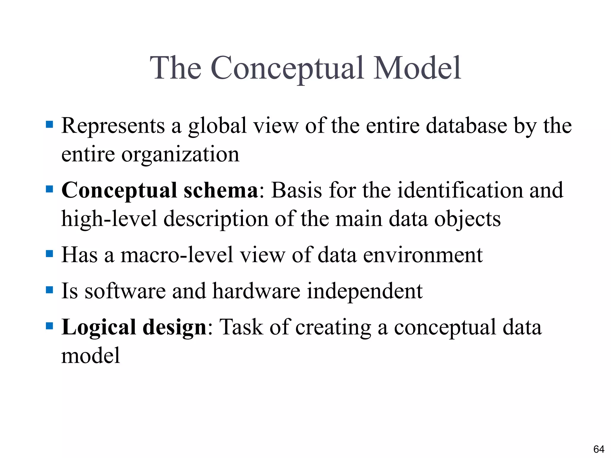 The Conceptual Model
 Represents a global view of the entire database by the
entire organization
 Conceptual schema: Basis for the identification and
high-level description of the main data objects
 Has a macro-level view of data environment
 Is software and hardware independent
 Logical design: Task of creating a conceptual data
model
64
 