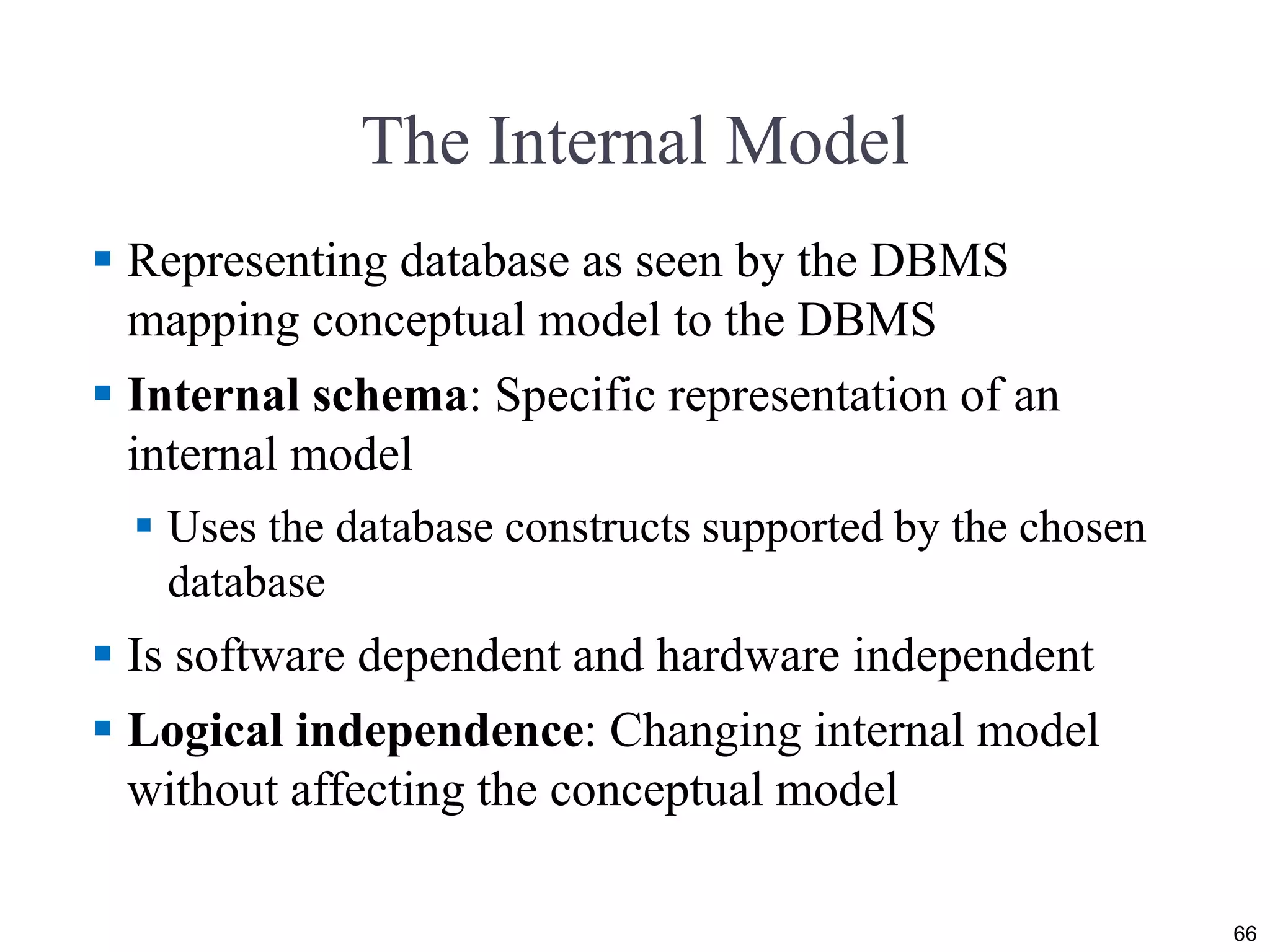 The Internal Model
 Representing database as seen by the DBMS
mapping conceptual model to the DBMS
 Internal schema: Specific representation of an
internal model
 Uses the database constructs supported by the chosen
database
 Is software dependent and hardware independent
 Logical independence: Changing internal model
without affecting the conceptual model
66
 