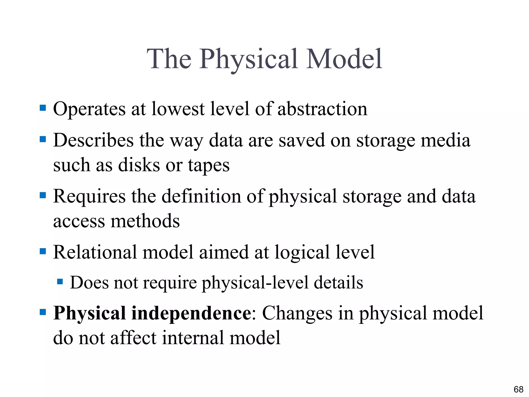 The Physical Model
 Operates at lowest level of abstraction
 Describes the way data are saved on storage media
such as disks or tapes
 Requires the definition of physical storage and data
access methods
 Relational model aimed at logical level
 Does not require physical-level details
 Physical independence: Changes in physical model
do not affect internal model
68
 