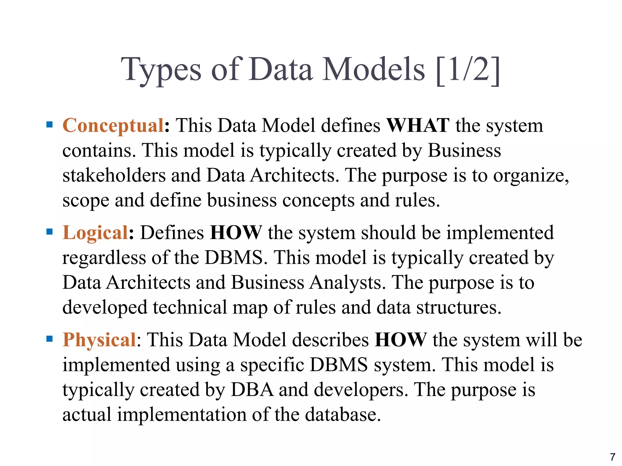 Types of Data Models [1/2]
 Conceptual: This Data Model defines WHAT the system
contains. This model is typically created by Business
stakeholders and Data Architects. The purpose is to organize,
scope and define business concepts and rules.
 Logical: Defines HOW the system should be implemented
regardless of the DBMS. This model is typically created by
Data Architects and Business Analysts. The purpose is to
developed technical map of rules and data structures.
 Physical: This Data Model describes HOW the system will be
implemented using a specific DBMS system. This model is
typically created by DBA and developers. The purpose is
actual implementation of the database.
7
 