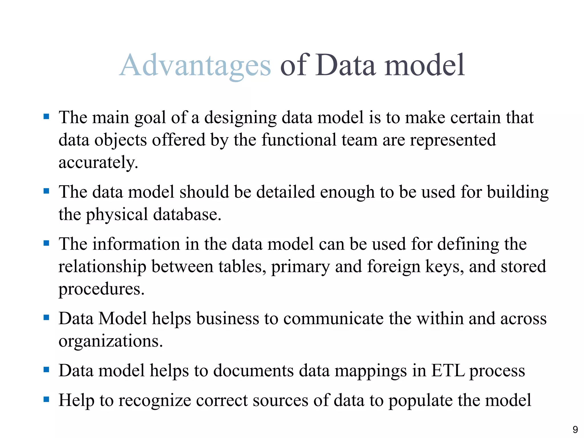 Advantages of Data model
 The main goal of a designing data model is to make certain that
data objects offered by the functional team are represented
accurately.
 The data model should be detailed enough to be used for building
the physical database.
 The information in the data model can be used for defining the
relationship between tables, primary and foreign keys, and stored
procedures.
 Data Model helps business to communicate the within and across
organizations.
 Data model helps to documents data mappings in ETL process
 Help to recognize correct sources of data to populate the model
9
 