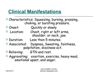 Clinical Manifestations
 Characteristics: Squeezing, burning, pressing,
choking, or bursting pressure.
 Onset: Quickly or slowly
 Location: Chest, right or left arms,
shoulder, or neck, jaw.
 Duration: Less then 5 minutes.
 Associated: Dyspnea, Sweating, faintness,
palpitation, dizziness ect.
 Relieving: GTN and rest.
 Aggravating: exertion, exercise, heavy meal,
emotional upset, and anger.
03/10/17
www.health-nurses-
doctors.blogspot.com
 
