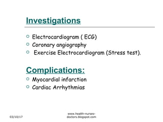 Investigations
 Electrocardiogram ( ECG)
 Coronary angiography
 Exercise Electrocardiogram (Stress test).
Complications:
 Myocardial infarction
 Cardiac Arrhythmias
03/10/17
www.health-nurses-
doctors.blogspot.com
 