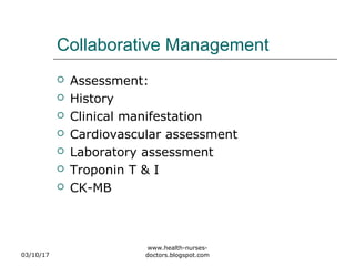 Collaborative Management
 Assessment:
 History
 Clinical manifestation
 Cardiovascular assessment
 Laboratory assessment
 Troponin T & I
 CK-MB
03/10/17
www.health-nurses-
doctors.blogspot.com
 