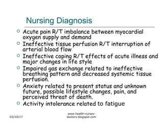 Nursing Diagnosis
 Acute pain R/T imbalance between myocardial
oxygen supply and demand
 Ineffective tissue perfusion R/T interruption of
arterial blood flow
 Ineffective coping R/T effects of acute illness and
major changes in life style
 Impaired gas exchange related to ineffective
breathing pattern and decreased systemic tissue
perfusion.
 Anxiety related to present status and unknown
future, possible lifestyle changes, pain, and
perceived threat of death.
 Activity intolerance related to fatigue
03/10/17
www.health-nurses-
doctors.blogspot.com
 