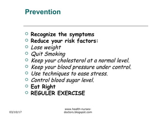 Prevention
 Recognize the symptoms
 Reduce your risk factors:
 Lose weight
 Quit Smoking
 Keep your cholesterol at a normal level.
 Keep your blood pressure under control.
 Use techniques to ease stress.
 Control blood sugar level.
 Eat Right
 REGULER EXERCISE
03/10/17
www.health-nurses-
doctors.blogspot.com
 