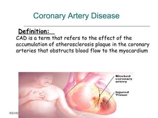 Coronary Artery Disease
03/10/17
www.health-nurses-
doctors.blogspot.com
Definition:
CAD is a term that refers to the effect of the
accumulation of atherosclerosis plaque in the coronary
arteries that obstructs blood flow to the myocardium
 
