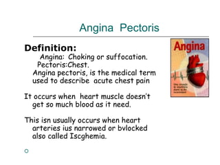 Angina Pectoris
Definition:
Angina: Choking or suffocation.
Pectoris:Chest.
Angina pectoris, is the medical term
used to describe acute chest pain
It occurs when heart muscle doesn’t
get so much blood as it need.
This isn usually occurs when heart
arteries ius narrowed or bvlocked
also called Iscghemia.

 
