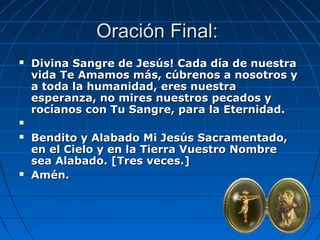 OOrraacciióónn FFiinnaall:: 
 DDiivviinnaa SSaannggrree ddee JJeessúúss!! CCaaddaa ddííaa ddee nnuueessttrraa 
vviiddaa TTee AAmmaammooss mmááss,, ccúúbbrreennooss aa nnoossoottrrooss yy 
aa ttooddaa llaa hhuummaanniiddaadd,, eerreess nnuueessttrraa 
eessppeerraannzzaa,, nnoo mmiirreess nnuueessttrrooss ppeeccaaddooss yy 
rrooccííaannooss ccoonn TTuu SSaannggrree,, ppaarraa llaa EEtteerrnniiddaadd.. 
 
 BBeennddiittoo yy AAllaabbaaddoo MMii JJeessúúss SSaaccrraammeennttaaddoo,, 
eenn eell CCiieelloo yy eenn llaa TTiieerrrraa VVuueessttrroo NNoommbbrree 
sseeaa AAllaabbaaddoo.. [[TTrreess vveecceess..]] 
 AAmméénn.. 
