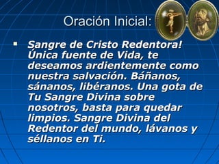 OOrraacciióónn IInniicciiaall:: 
 SSaannggrree ddee CCrriissttoo RReeddeennttoorraa!! 
ÚÚnniiccaa ffuueennttee ddee VViiddaa,, ttee 
ddeesseeaammooss aarrddiieenntteemmeennttee ccoommoo 
nnuueessttrraa ssaallvvaacciióónn.. BBááññaannooss,, 
ssáánnaannooss,, lliibbéérraannooss.. UUnnaa ggoottaa ddee 
TTuu SSaannggrree DDiivviinnaa ssoobbrree 
nnoossoottrrooss,, bbaassttaa ppaarraa qquueeddaarr 
lliimmppiiooss.. SSaannggrree DDiivviinnaa ddeell 
RReeddeennttoorr ddeell mmuunnddoo,, lláávvaannooss yy 
ssééllllaannooss eenn TTii.. 
 