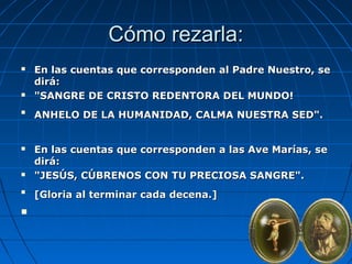 CCóómmoo rreezzaarrllaa:: 
 EEnn llaass ccuueennttaass qquuee ccoorrrreessppoonnddeenn aall PPaaddrree NNuueessttrroo,, ssee 
ddiirráá:: 
 ""SSAANNGGRREE DDEE CCRRIISSTTOO RREEDDEENNTTOORRAA DDEELL MMUUNNDDOO!! 
 AANNHHEELLOO DDEE LLAA HHUUMMAANNIIDDAADD,, CCAALLMMAA NNUUEESSTTRRAA SSEEDD"".. 
 EEnn llaass ccuueennttaass qquuee ccoorrrreessppoonnddeenn aa llaass AAvvee MMaarrííaass,, ssee 
ddiirráá:: 
 ""JJEESSÚÚSS,, CCÚÚBBRREENNOOSS CCOONN TTUU PPRREECCIIOOSSAA SSAANNGGRREE"".. 
 [[GGlloorriiaa aall tteerrmmiinnaarr ccaaddaa ddeecceennaa..]] 
 
 