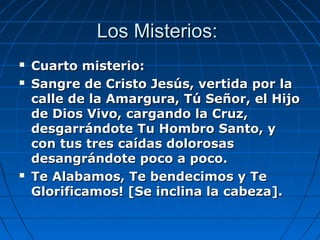 LLooss MMiisstteerriiooss:: 
 CCuuaarrttoo mmiisstteerriioo:: 
 SSaannggrree ddee CCrriissttoo JJeessúúss,, vveerrttiiddaa ppoorr llaa 
ccaallllee ddee llaa AAmmaarrgguurraa,, TTúú SSeeññoorr,, eell HHiijjoo 
ddee DDiiooss VViivvoo,, ccaarrggaannddoo llaa CCrruuzz,, 
ddeessggaarrrráánnddoottee TTuu HHoommbbrroo SSaannttoo,, yy 
ccoonn ttuuss ttrreess ccaaííddaass ddoolloorroossaass 
ddeessaannggrráánnddoottee ppooccoo aa ppooccoo.. 
 TTee AAllaabbaammooss,, TTee bbeennddeecciimmooss yy TTee 
GGlloorriiffiiccaammooss!! [[SSee iinncclliinnaa llaa ccaabbeezzaa]].. 
 