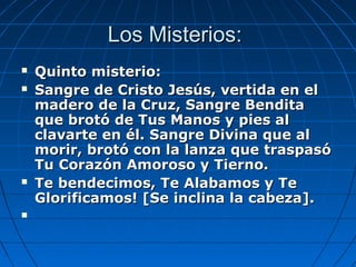 LLooss MMiisstteerriiooss:: 
 QQuuiinnttoo mmiisstteerriioo:: 
 SSaannggrree ddee CCrriissttoo JJeessúúss,, vveerrttiiddaa eenn eell 
mmaaddeerroo ddee llaa CCrruuzz,, SSaannggrree BBeennddiittaa 
qquuee bbrroottóó ddee TTuuss MMaannooss yy ppiieess aall 
ccllaavvaarrttee eenn ééll.. SSaannggrree DDiivviinnaa qquuee aall 
mmoorriirr,, bbrroottóó ccoonn llaa llaannzzaa qquuee ttrraassppaassóó 
TTuu CCoorraazzóónn AAmmoorroossoo yy TTiieerrnnoo.. 
 TTee bbeennddeecciimmooss,, TTee AAllaabbaammooss yy TTee 
GGlloorriiffiiccaammooss!! [[SSee iinncclliinnaa llaa ccaabbeezzaa]].. 
 
 