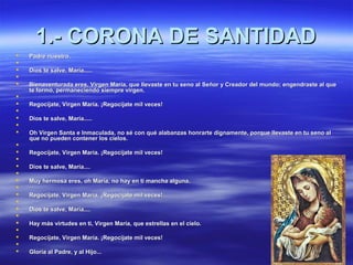 11..-- CCOORROONNAA DDEE SSAANNTTIIDDAADD 
 PPaaddrree nnuueessttrroo.. 
 
 DDiiooss ttee ssaallvvee,, MMaarrííaa.......... 
 
 BBiieennaavveennttuurraaddaa eerreess,, VViirrggeenn MMaarrííaa,, qquuee lllleevvaassttee eenn ttuu sseennoo aall SSeeññoorr yy CCrreeaaddoorr ddeell mmuunnddoo;; eennggeennddrraassttee aall qquuee 
ttee ffoorrmmóó,, ppeerrmmaanneecciieennddoo ssiieemmpprree vviirrggeenn.. 
 
 RReeggooccííjjaattee,, VViirrggeenn MMaarrííaa.. ¡¡RReeggooccííjjaattee mmiill vveecceess!! 
 
 DDiiooss ttee ssaallvvee,, MMaarrííaa.......... 
 
 OOhh VViirrggeenn SSaannttaa ee IInnmmaaccuullaaddaa,, nnoo sséé ccoonn qquuéé aallaabbaannzzaass hhoonnrraarrttee ddiiggnnaammeennttee,, ppoorrqquuee lllleevvaassttee eenn ttuu sseennoo aall 
qquuee nnoo ppuueeddeenn ccoonntteenneerr llooss cciieellooss.. 
 
 RReeggooccííjjaattee,, VViirrggeenn MMaarrííaa.. ¡¡RReeggooccííjjaattee mmiill vveecceess!! 
 
 DDiiooss ttee ssaallvvee,, MMaarrííaa........ 
 
 MMuuyy hheerrmmoossaa eerreess,, oohh MMaarrííaa,, nnoo hhaayy eenn ttii mmaanncchhaa aallgguunnaa.. 
 
 RReeggooccííjjaattee,, VViirrggeenn MMaarrííaa.. ¡¡RReeggooccííjjaattee mmiill vveecceess!! 
 
 DDiiooss ttee ssaallvvee,, MMaarrííaa........ 
 
 HHaayy mmááss vviirrttuuddeess eenn ttii,, VViirrggeenn MMaarrííaa,, qquuee eessttrreellllaass eenn eell cciieelloo.. 
 
 RReeggooccííjjaattee,, VViirrggeenn MMaarrííaa.. ¡¡RReeggooccííjjaattee mmiill vveecceess!! 
 
 GGlloorriiaa aall PPaaddrree,, yy aall HHiijjoo...... 
 