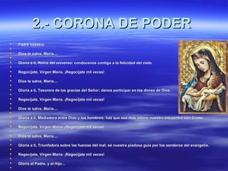 22..-- CCOORROONNAA DDEE PPOODDEERR 
 PPaaddrree nnuueessttrroo.. 
 
 DDiiooss ttee ssaallvvee,, MMaarrííaa........ 
 
 GGlloorriiaa aa ttii,, RReeiinnaa ddeell uunniivveerrssoo:: ccoonnddúúcceennooss ccoonnttiiggoo aa llaa ffeelliicciiddaadd ddeell cciieelloo.. 
 
 RReeggooccííjjaattee,, VViirrggeenn MMaarrííaa.. ¡¡RReeggooccííjjaattee mmiill vveecceess!! 
 
 DDiiooss ttee ssaallvvee,, MMaarrííaa........ 
 
 GGlloorriiaa aa ttii,, TTeessoorreerraa ddee llaass ggrraacciiaass ddeell SSeeññoorr;; ddaannooss ppaarrttiicciippaarr eenn llooss ddoonneess ddee DDiiooss.. 
 
 RReeggooccííjjaattee,, VViirrggeenn MMaarrííaa.. ¡¡RReeggooccííjjaattee mmiill vveecceess!! 
 
 DDiiooss ttee ssaallvvee,, MMaarrííaa........ 
 
 GGlloorriiaa aa ttii,, MMeeddiiaaddoorraa eennttrree DDiiooss yy llooss hhoommbbrreess;; hhaazz qquuee sseeaa mmááss íínnttiimmoo nnuueessttrroo eennccuueennttrroo ccoonn CCrriissttoo.. 
 
 RReeggooccííjjaattee,, VViirrggeenn MMaarrííaa.. ¡¡RReeggooccííjjaattee mmiill vveecceess!! 
 
 DDiiooss ttee ssaallvvee,, MMaarrííaa........ 
 
 GGlloorriiaa aa ttii,, TTrriiuunnffaaddoorraa ssoobbrree llaass ffuueerrzzaass ddeell mmaall;; sséé nnuueessttrraa ppiiaaddoossaa gguuííaa ppoorr llooss sseennddeerrooss ddeell eevvaannggeelliioo.. 
 
 RReeggooccííjjaattee,, VViirrggeenn MMaarrííaa.. ¡¡RReeggooccííjjaattee mmiill vveecceess!! 
 
 GGlloorriiaa aall PPaaddrree,, yy aall HHiijjoo...... 
 
 
 