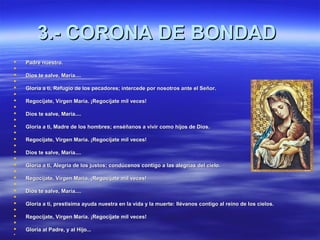 33..-- CCOORROONNAA DDEE BBOONNDDAADD 
 PPaaddrree nnuueessttrroo.. 
 
 DDiiooss ttee ssaallvvee,, MMaarrííaa........ 
 
 GGlloorriiaa aa ttii,, RReeffuuggiioo ddee llooss ppeeccaaddoorreess;; iinntteerrcceeddee ppoorr nnoossoottrrooss aannttee eell SSeeññoorr.. 
 
 RReeggooccííjjaattee,, VViirrggeenn MMaarrííaa.. ¡¡RReeggooccííjjaattee mmiill vveecceess!! 
 
 DDiiooss ttee ssaallvvee,, MMaarrííaa........ 
 
 GGlloorriiaa aa ttii,, MMaaddrree ddee llooss hhoommbbrreess;; eennssééññaannooss aa vviivviirr ccoommoo hhiijjooss ddee DDiiooss.. 
 
 RReeggooccííjjaattee,, VViirrggeenn MMaarrííaa.. ¡¡RReeggooccííjjaattee mmiill vveecceess!! 
 
 DDiiooss ttee ssaallvvee,, MMaarrííaa........ 
 
 GGlloorriiaa aa ttii,, AAlleeggrrííaa ddee llooss jjuussttooss;; ccoonnddúúcceennooss ccoonnttiiggoo aa llaass aalleeggrrííaass ddeell cciieelloo.. 
 
 RReeggooccííjjaattee,, VViirrggeenn MMaarrííaa.. ¡¡RReeggooccííjjaattee mmiill vveecceess!! 
 
 DDiiooss ttee ssaallvvee,, MMaarrííaa........ 
 
 GGlloorriiaa aa ttii,, pprreessttííssiimmaa aayyuuddaa nnuueessttrraa eenn llaa vviiddaa yy llaa mmuueerrttee:: lllléévvaannooss ccoonnttiiggoo aall rreeiinnoo ddee llooss cciieellooss.. 
 
 RReeggooccííjjaattee,, VViirrggeenn MMaarrííaa.. ¡¡RReeggooccííjjaattee mmiill vveecceess!! 
 
 GGlloorriiaa aall PPaaddrree,, yy aall HHiijjoo...... 
 
 