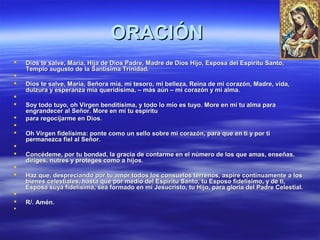OORRAACCIIÓÓNN 
 DDiiooss ttee ssaallvvee,, MMaarrííaa,, HHiijjaa ddee DDiiooss PPaaddrree,, MMaaddrree ddee DDiiooss HHiijjoo,, EEssppoossaa ddeell EEssppíírriittuu SSaannttoo,, 
TTeemmpplloo aauugguussttoo ddee llaa SSaannttííssiimmaa TTrriinniiddaadd.. 
 
 DDiiooss ttee ssaallvvee,, MMaarrííaa,, SSeeññoorraa mmííaa,, mmii tteessoorroo,, mmii bbeelllleezzaa,, RReeiinnaa ddee mmii ccoorraazzóónn,, MMaaddrree,, vviiddaa,, 
dduullzzuurraa yy eessppeerraannzzaa mmííaa qquueerriiddííssiimmaa,, –– mmááss aaúúnn –– mmii ccoorraazzóónn yy mmii aallmmaa.. 
 
 SSooyy ttooddoo ttuuyyoo,, oohh VViirrggeenn bbeennddiittííssiimmaa,, yy ttooddoo lloo mmííoo eess ttuuyyoo.. MMoorree eenn mmíí ttuu aallmmaa ppaarraa 
eennggrraannddeecceerr aall SSeeññoorr.. MMoorree eenn mmíí ttuu eessppíírriittuu 
 ppaarraa rreeggoocciijjaarrmmee eenn DDiiooss.. 
 
 OOhh VViirrggeenn ffiiddeellííssiimmaa:: ppoonnttee ccoommoo uunn sseelllloo ssoobbrree mmii ccoorraazzóónn,, ppaarraa qquuee eenn ttii yy ppoorr ttii 
ppeerrmmaanneezzccaa ffiieell aall SSeeññoorr.. 
 
 CCoonnccééddeemmee,, ppoorr ttuu bboonnddaadd,, llaa ggrraacciiaa ddee ccoonnttaarrmmee eenn eell nnúúmmeerroo ddee llooss qquuee aammaass,, eennsseeññaass,, 
ddiirriiggeess,, nnuuttrreess yy pprrootteeggeess ccoommoo aa hhiijjooss.. 
 
 HHaazz qquuee,, ddeesspprreecciiaannddoo ppoorr ttuu aammoorr ttooddooss llooss ccoonnssuueellooss tteerrrreennooss,, aassppiirree ccoonnttiinnuuaammeennttee aa llooss 
bbiieenneess cceelleessttiiaalleess,, hhaassttaa qquuee ppoorr mmeeddiioo ddeell EEssppíírriittuu SSaannttoo,, ttuu EEssppoossoo ffiiddeellííssiimmoo,, yy ddee ttii,, 
EEssppoossaa ssuuyyaa ffiiddeellííssiimmaa,, sseeaa ffoorrmmaaddoo eenn mmíí JJeessuuccrriissttoo,, ttuu HHiijjoo,, ppaarraa gglloorriiaa ddeell PPaaddrree CCeelleessttiiaall.. 
 
 RR//.. AAmméénn.. 
 
 