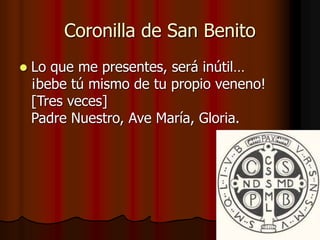 Coronilla de San Benito 
 Lo que me presentes, será inútil… 
¡bebe tú mismo de tu propio veneno! 
[Tres veces] 
Padre Nuestro, Ave María, Gloria. 
 