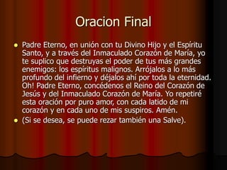 Oracion Final 
 Padre Eterno, en unión con tu Divino Hijo y el Espíritu 
Santo, y a través del Inmaculado Corazón de María, yo 
te suplico que destruyas el poder de tus más grandes 
enemigos: los espíritus malignos. Arrójalos a lo más 
profundo del infierno y déjalos ahí por toda la eternidad. 
Oh! Padre Eterno, concédenos el Reino del Corazón de 
Jesús y del Inmaculado Corazón de María. Yo repetiré 
esta oración por puro amor, con cada latido de mi 
corazón y en cada uno de mis suspiros. Amén. 
 (Si se desea, se puede rezar también una Salve). 
 