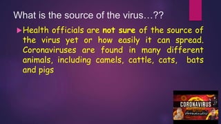 What is the source of the virus…??
Health officials are not sure of the source of
the virus yet or how easily it can spread.
Coronaviruses are found in many different
animals, including camels, cattle, cats, bats
and pigs
 