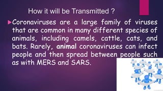 How it will be Transmitted ?
Coronaviruses are a large family of viruses
that are common in many different species of
animals, including camels, cattle, cats, and
bats. Rarely, animal coronaviruses can infect
people and then spread between people such
as with MERS and SARS.
 