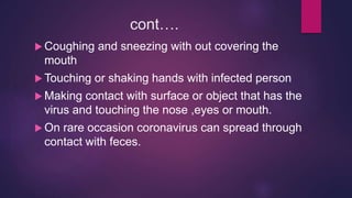 cont….
 Coughing and sneezing with out covering the
mouth
 Touching or shaking hands with infected person
 Making contact with surface or object that has the
virus and touching the nose ,eyes or mouth.
 On rare occasion coronavirus can spread through
contact with feces.
 