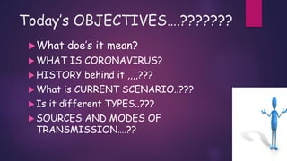 Today’s OBJECTIVES….???????
What doe’s it mean?
 WHAT IS CORONAVIRUS?
 HISTORY behind it ,,,,???
 What is CURRENT SCENARIO..???
 Is it different TYPES..???
 SOURCES AND MODES OF
TRANSMISSION….??
 