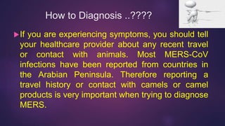 How to Diagnosis ..????
If you are experiencing symptoms, you should tell
your healthcare provider about any recent travel
or contact with animals. Most MERS-CoV
infections have been reported from countries in
the Arabian Peninsula. Therefore reporting a
travel history or contact with camels or camel
products is very important when trying to diagnose
MERS.
 