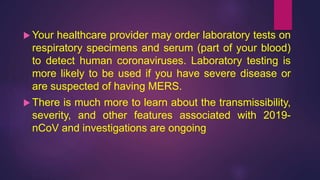  Your healthcare provider may order laboratory tests on
respiratory specimens and serum (part of your blood)
to detect human coronaviruses. Laboratory testing is
more likely to be used if you have severe disease or
are suspected of having MERS.
 There is much more to learn about the transmissibility,
severity, and other features associated with 2019-
nCoV and investigations are ongoing
 