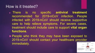 How is it treated?
 There is no specific antiviral treatment
recommended for 2019-nCoV infection. People
infected with 2019-nCoV should receive supportive
care to help relieve symptoms. For severe cases,
treatment should include care to support vital organ
functions.
 People who think they may have been exposed to
2019-nCoV should contact your healthcare provider
immediately.
 