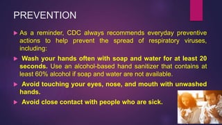 PREVENTION
 As a reminder, CDC always recommends everyday preventive
actions to help prevent the spread of respiratory viruses,
including:
 Wash your hands often with soap and water for at least 20
seconds. Use an alcohol-based hand sanitizer that contains at
least 60% alcohol if soap and water are not available.
 Avoid touching your eyes, nose, and mouth with unwashed
hands.
 Avoid close contact with people who are sick.
 