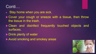 Conti…
 Stay home when you are sick.
 Cover your cough or sneeze with a tissue, then throw
the tissue in the trash.
 Clean and disinfect frequently touched objects and
surfaces.
 Drink plenty of water
 Avoid smoking and smokey areas
 