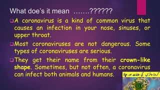 What doe’s it mean …….??????
A coronavirus is a kind of common virus that
causes an infection in your nose, sinuses, or
upper throat.
Most coronaviruses are not dangerous. Some
types of coronaviruses are serious.
They get their name from their crown-like
shape. Sometimes, but not often, a coronavirus
can infect both animals and humans.
 